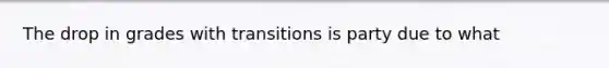 The drop in grades with transitions is party due to what