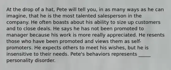 At the drop of a hat, Pete will tell you, in as many ways as he can imagine, that he is the most talented salesperson in the company. He often boasts about his ability to size up customers and to close deals. He says he has not been promoted to manager because his work is more really appreciated. He resents those who have been promoted and views them as self-promoters. He expects others to meet his wishes, but he is insensitive to their needs. Pete's behaviors represents _____ personality disorder.