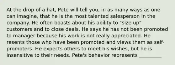 At the drop of a hat, Pete will tell you, in as many ways as one can imagine, that he is the most talented salesperson in the company. He often boasts about his ability to "size up" customers and to close deals. He says he has not been promoted to manager because his work is not really appreciated. He resents those who have been promoted and views them as self-promoters. He expects others to meet his wishes, but he is insensitive to their needs. Pete's behavior represents _________