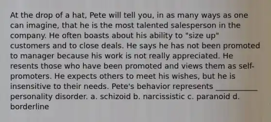 At the drop of a hat, Pete will tell you, in as many ways as one can imagine, that he is the most talented salesperson in the company. He often boasts about his ability to "size up" customers and to close deals. He says he has not been promoted to manager because his work is not really appreciated. He resents those who have been promoted and views them as self-promoters. He expects others to meet his wishes, but he is insensitive to their needs. Pete's behavior represents ___________ personality disorder. a. schizoid b. narcissistic c. paranoid d. borderline