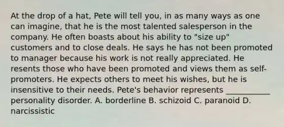 At the drop of a hat, Pete will tell you, in as many ways as one can imagine, that he is the most talented salesperson in the company. He often boasts about his ability to "size up" customers and to close deals. He says he has not been promoted to manager because his work is not really appreciated. He resents those who have been promoted and views them as self-promoters. He expects others to meet his wishes, but he is insensitive to their needs. Pete's behavior represents ___________ personality disorder. A. borderline B. schizoid C. paranoid D. narcissistic