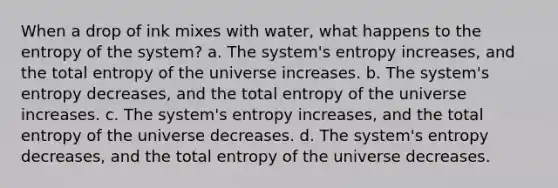 When a drop of ink mixes with water, what happens to the entropy of the system? a. The system's entropy increases, and the total entropy of the universe increases. b. The system's entropy decreases, and the total entropy of the universe increases. c. The system's entropy increases, and the total entropy of the universe decreases. d. The system's entropy decreases, and the total entropy of the universe decreases.