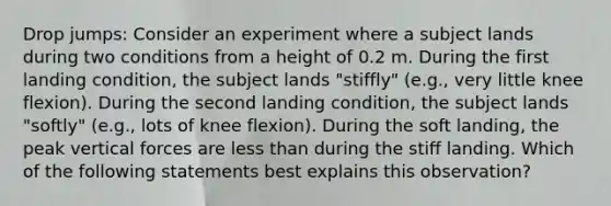 Drop jumps: Consider an experiment where a subject lands during two conditions from a height of 0.2 m. During the first landing condition, the subject lands "stiffly" (e.g., very little knee flexion). During the second landing condition, the subject lands "softly" (e.g., lots of knee flexion). During the soft landing, the peak vertical forces are less than during the stiff landing. Which of the following statements best explains this observation?