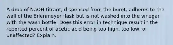 A drop of NaOH titrant, dispensed from the buret, adheres to the wall of the Erlenmeyer flask but is not washed into the vinegar with the wash bottle. Does this error in technique result in the reported percent of acetic acid being too high, too low, or unaffected? Explain.