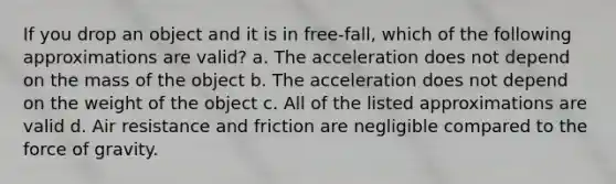 If you drop an object and it is in free-fall, which of the following approximations are valid? a. The acceleration does not depend on the mass of the object b. The acceleration does not depend on the weight of the object c. All of the listed approximations are valid d. Air resistance and friction are negligible compared to the force of gravity.