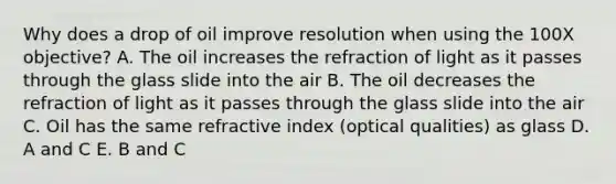 Why does a drop of oil improve resolution when using the 100X objective? A. The oil increases the refraction of light as it passes through the glass slide into the air B. The oil decreases the refraction of light as it passes through the glass slide into the air C. Oil has the same refractive index (optical qualities) as glass D. A and C E. B and C