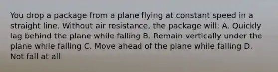 You drop a package from a plane flying at constant speed in a straight line. Without air resistance, the package will: A. Quickly lag behind the plane while falling B. Remain vertically under the plane while falling C. Move ahead of the plane while falling D. Not fall at all