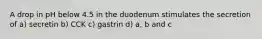 A drop in pH below 4.5 in the duodenum stimulates the secretion of a) secretin b) CCK c) gastrin d) a, b and c