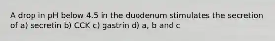 A drop in pH below 4.5 in the duodenum stimulates the secretion of a) secretin b) CCK c) gastrin d) a, b and c