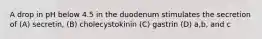 A drop in pH below 4.5 in the duodenum stimulates the secretion of (A) secretin, (B) cholecystokinin (C) gastrin (D) a,b, and c