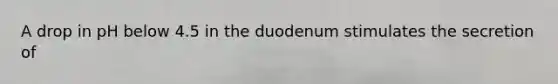 A drop in pH below 4.5 in the duodenum stimulates the secretion of