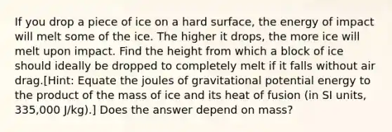 If you drop a piece of ice on a hard surface, the energy of impact will melt some of the ice. The higher it drops, the more ice will melt upon impact. Find the height from which a block of ice should ideally be dropped to completely melt if it falls without air drag.[Hint: Equate the joules of gravitational potential energy to the product of the mass of ice and its heat of fusion (in SI units, 335,000 J/kg).] Does the answer depend on mass?