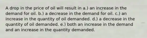 A drop in the price of oil will result in a.) an increase in the demand for oil. b.) a decrease in the demand for oil. c.) an increase in the quantity of oil demanded. d.) a decrease in the quantity of oil demanded. e.) both an increase in the demand and an increase in the quantity demanded.