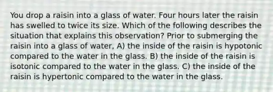 You drop a raisin into a glass of water. Four hours later the raisin has swelled to twice its size. Which of the following describes the situation that explains this observation? Prior to submerging the raisin into a glass of water, A) the inside of the raisin is hypotonic compared to the water in the glass. B) the inside of the raisin is isotonic compared to the water in the glass. C) the inside of the raisin is hypertonic compared to the water in the glass.