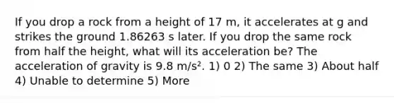 If you drop a rock from a height of 17 m, it accelerates at g and strikes the ground 1.86263 s later. If you drop the same rock from half the height, what will its acceleration be? The acceleration of gravity is 9.8 m/s². 1) 0 2) The same 3) About half 4) Unable to determine 5) More