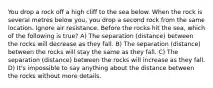 You drop a rock off a high cliff to the sea below. When the rock is several metres below you, you drop a second rock from the same location. Ignore air resistance. Before the rocks hit the sea, which of the following is true? A) The separation (distance) between the rocks will decrease as they fall. B) The separation (distance) between the rocks will stay the same as they fall. C) The separation (distance) between the rocks will increase as they fall. D) It's impossible to say anything about the distance between the rocks without more details.