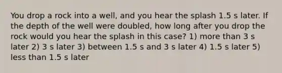 You drop a rock into a well, and you hear the splash 1.5 s later. If the depth of the well were doubled, how long after you drop the rock would you hear the splash in this case? 1) <a href='https://www.questionai.com/knowledge/keWHlEPx42-more-than' class='anchor-knowledge'>more than</a> 3 s later 2) 3 s later 3) between 1.5 s and 3 s later 4) 1.5 s later 5) <a href='https://www.questionai.com/knowledge/k7BtlYpAMX-less-than' class='anchor-knowledge'>less than</a> 1.5 s later