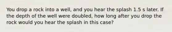 You drop a rock into a well, and you hear the splash 1.5 s later. If the depth of the well were doubled, how long after you drop the rock would you hear the splash in this case?