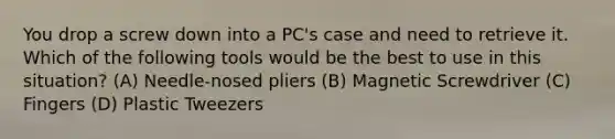 You drop a screw down into a PC's case and need to retrieve it. Which of the following tools would be the best to use in this situation? (A) Needle-nosed pliers (B) Magnetic Screwdriver (C) Fingers (D) Plastic Tweezers