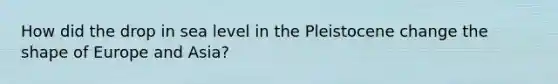 How did the drop in sea level in the Pleistocene change the shape of Europe and Asia?