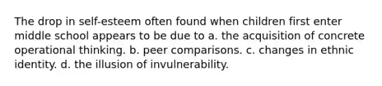 The drop in self-esteem often found when children first enter middle school appears to be due to a. the acquisition of concrete operational thinking. b. peer comparisons. c. changes in ethnic identity. d. the illusion of invulnerability.