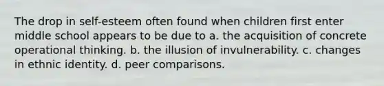 The drop in self-esteem often found when children first enter middle school appears to be due to a. the acquisition of concrete operational thinking. b. the illusion of invulnerability. c. changes in ethnic identity. d. peer comparisons.