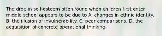 ​The drop in self-esteem often found when children first enter middle school appears to be due to ​A. changes in ethnic identity. ​B. the illusion of invulnerability. C. ​peer comparisons. D. ​the acquisition of concrete operational thinking.