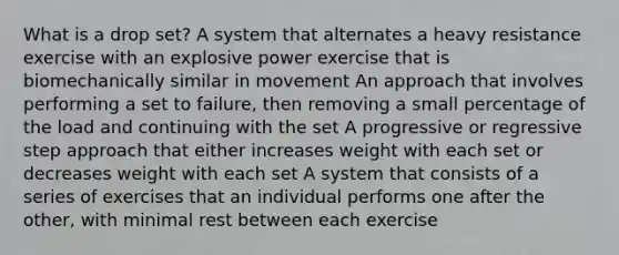 What is a drop set? A system that alternates a heavy resistance exercise with an explosive power exercise that is biomechanically similar in movement An approach that involves performing a set to failure, then removing a small percentage of the load and continuing with the set A progressive or regressive step approach that either increases weight with each set or decreases weight with each set A system that consists of a series of exercises that an individual performs one after the other, with minimal rest between each exercise