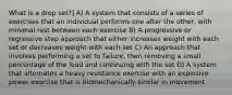 What is a drop set?] A) A system that consists of a series of exercises that an individual performs one after the other, with minimal rest between each exercise B) A progressive or regressive step approach that either increases weight with each set or decreases weight with each set C) An approach that involves performing a set to failure, then removing a small percentage of the load and continuing with the set D) A system that alternates a heavy resistance exercise with an explosive power exercise that is biomechanically similar in movement