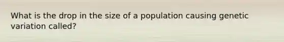 What is the drop in the size of a population causing genetic variation called?