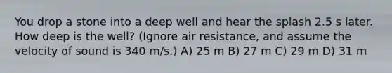 You drop a stone into a deep well and hear the splash 2.5 s later. How deep is the well? (Ignore air resistance, and assume the velocity of sound is 340 m/s.) A) 25 m B) 27 m C) 29 m D) 31 m