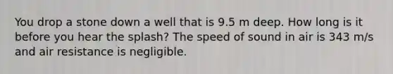 You drop a stone down a well that is 9.5 m deep. How long is it before you hear the splash? The speed of sound in air is 343 m/s and air resistance is negligible.