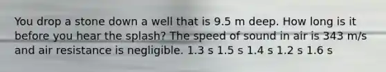 You drop a stone down a well that is 9.5 m deep. How long is it before you hear the splash? The speed of sound in air is 343 m/s and air resistance is negligible. 1.3 s 1.5 s 1.4 s 1.2 s 1.6 s