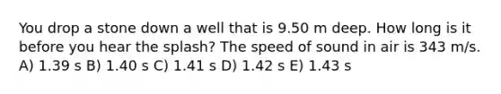 You drop a stone down a well that is 9.50 m deep. How long is it before you hear the splash? The speed of sound in air is 343 m/s. A) 1.39 s B) 1.40 s C) 1.41 s D) 1.42 s E) 1.43 s