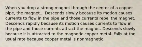 When you drop a strong magnet through the center of a copper pipe, the magnet... Descends slowly because its motion causes currents to flow in the pipe and those currents repel the magnet. Descends rapidly because its motion causes currents to flow in the pipe and those currents attract the magnet. Descends slowly because it is attracted to the magnetic copper metal. Falls at the usual rate because copper metal is nonmagnetic.