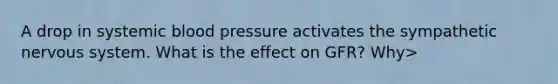 A drop in systemic blood pressure activates the sympathetic nervous system. What is the effect on GFR? Why>