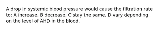 A drop in systemic blood pressure would cause the filtration rate to: A increase. B decrease. C stay the same. D vary depending on the level of AHD in the blood.