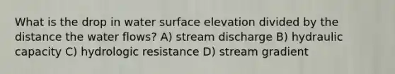 What is the drop in water surface elevation divided by the distance the water flows? A) stream discharge B) hydraulic capacity C) hydrologic resistance D) stream gradient