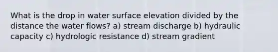 What is the drop in water surface elevation divided by the distance the water flows? a) stream discharge b) hydraulic capacity c) hydrologic resistance d) stream gradient