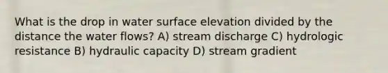 What is the drop in water surface elevation divided by the distance the water flows? A) stream discharge C) hydrologic resistance B) hydraulic capacity D) stream gradient