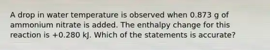 A drop in water temperature is observed when 0.873 g of ammonium nitrate is added. The enthalpy change for this reaction is +0.280 kJ. Which of the statements is accurate?