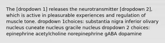 The [dropdown 1] releases the neurotransmitter [dropdown 2], which is active in pleasurable experiences and regulation of muscle tone. dropdown 1choices: substantia nigra inferior olivary nucleus cuneate nucleus gracile nucleus dropdown 2 choices: epinephrine acetylcholine norepinephrine gABA dopamine