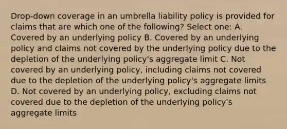 Drop-down coverage in an umbrella liability policy is provided for claims that are which one of the following? Select one: A. Covered by an underlying policy B. Covered by an underlying policy and claims not covered by the underlying policy due to the depletion of the underlying policy's aggregate limit C. Not covered by an underlying policy, including claims not covered due to the depletion of the underlying policy's aggregate limits D. Not covered by an underlying policy, excluding claims not covered due to the depletion of the underlying policy's aggregate limits