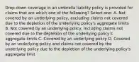 Drop-down coverage in an umbrella liability policy is provided for claims that are which one of the following? Select one: A. Not covered by an underlying policy, excluding claims not covered due to the depletion of the underlying policy's aggregate limits B. Not covered by an underlying policy, including claims not covered due to the depletion of the underlying policy's aggregate limits C. Covered by an underlying policy D. Covered by an underlying policy and claims not covered by the underlying policy due to the depletion of the underlying policy's aggregate limit