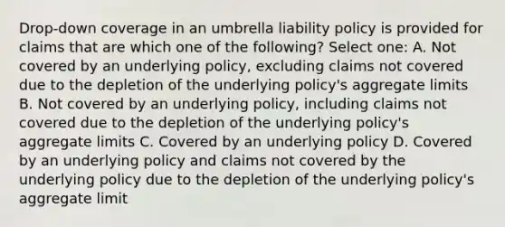 Drop-down coverage in an umbrella liability policy is provided for claims that are which one of the following? Select one: A. Not covered by an underlying policy, excluding claims not covered due to the depletion of the underlying policy's aggregate limits B. Not covered by an underlying policy, including claims not covered due to the depletion of the underlying policy's aggregate limits C. Covered by an underlying policy D. Covered by an underlying policy and claims not covered by the underlying policy due to the depletion of the underlying policy's aggregate limit