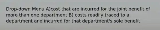 Drop-down Menu A)cost that are incurred for the joint benefit of more than one department B) costs readily traced to a department and incurred for that department's sole benefit