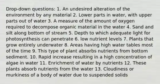 Drop-down questions: 1. An undesired alteration of the environment by any material 2. Lower parts in water, with upper parts out of water 3. A measure of the amount of oxygen required to decompose organic material in the water 4. Sand and silt along bottom of stream 5. Depth to which adequate light for photosynthesis can penetrate 6. low nutrient levels 7. Plants that grow entirely underwater 8. Areas having high water tables most of the time 9. This type of plant absorbs nutrients from bottom sediment. 10. Rapid increase resulting in a high concentration of algae in water 11. Enrichment of water by nutrients 12. These plants absorb nutrients from the water 13. Cloudiness or murkiness of a body of water due to suspended solids