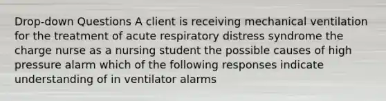 Drop-down Questions A client is receiving mechanical ventilation for the treatment of acute respiratory distress syndrome the charge nurse as a nursing student the possible causes of high pressure alarm which of the following responses indicate understanding of in ventilator alarms