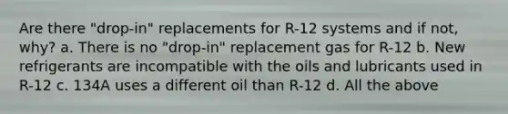 Are there "drop-in" replacements for R-12 systems and if not, why? a. There is no "drop-in" replacement gas for R-12 b. New refrigerants are incompatible with the oils and lubricants used in R-12 c. 134A uses a different oil than R-12 d. All the above