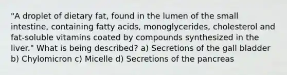 "A droplet of dietary fat, found in the lumen of the small intestine, containing fatty acids, monoglycerides, cholesterol and fat-soluble vitamins coated by compounds synthesized in the liver." What is being described? a) Secretions of the gall bladder b) Chylomicron c) Micelle d) Secretions of the pancreas